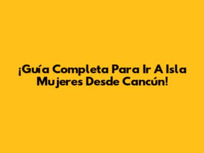¡Guía Completa Para Ir A Isla Mujeres Desde Cancún!