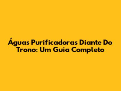 Águas Purificadoras Diante Do Trono: Um Guia Completo