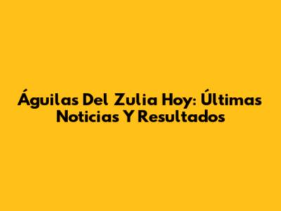 Águilas Del Zulia Hoy: Últimas Noticias Y Resultados
