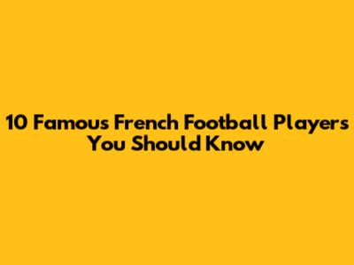 10 Famous French Football Players You Should Know