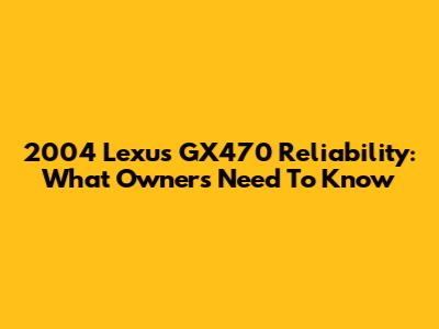 2004 Lexus GX470 Reliability: What Owners Need To Know