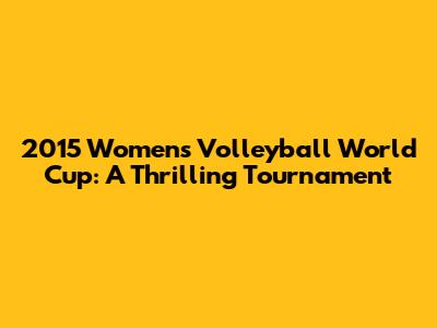2015 Women's Volleyball World Cup: A Thrilling Tournament