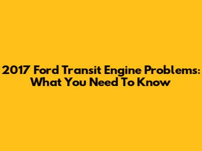 2017 Ford Transit Engine Problems: What You Need To Know