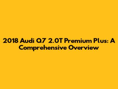 2018 Audi Q7 2.0T Premium Plus: A Comprehensive Overview
