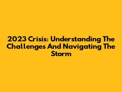 2023 Crisis: Understanding The Challenges And Navigating The Storm