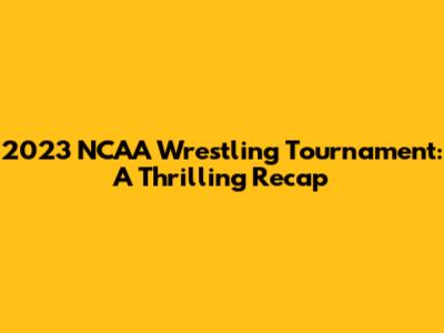 2023 NCAA Wrestling Tournament: A Thrilling Recap