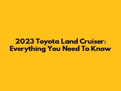 2023 Toyota Land Cruiser: Everything You Need To Know