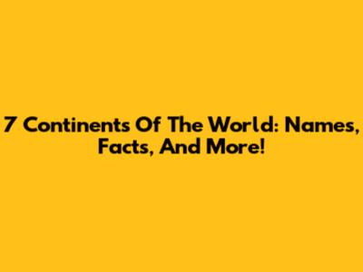 7 Continents Of The World: Names, Facts, And More!