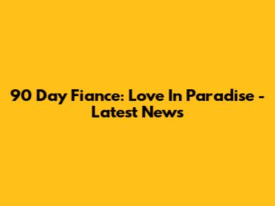 90 Day Fiance: Love In Paradise - Latest News
