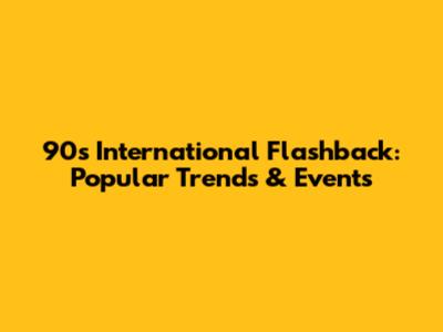 90s International Flashback: Popular Trends & Events
