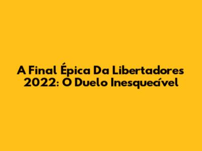 A Final Épica Da Libertadores 2022: O Duelo Inesquecível
