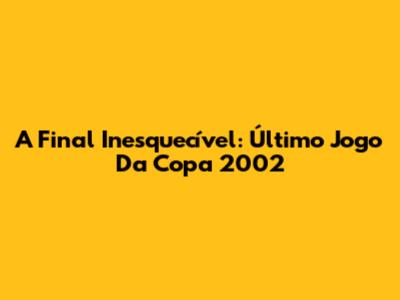 A Final Inesquecível: Último Jogo Da Copa 2002