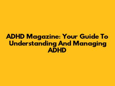 ADHD Magazine: Your Guide To Understanding And Managing ADHD