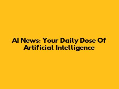 AI News: Your Daily Dose Of Artificial Intelligence