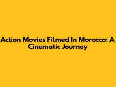 Action Movies Filmed In Morocco: A Cinematic Journey
