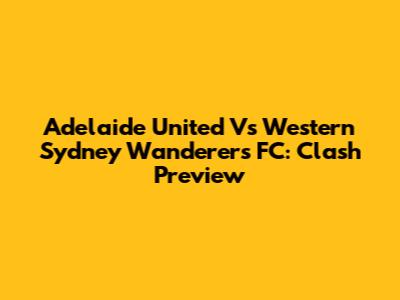 Adelaide United Vs Western Sydney Wanderers FC: Clash Preview