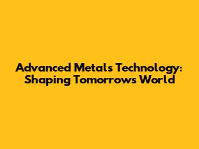 Advanced Metals Technology: Shaping Tomorrow's World
