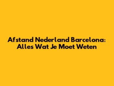 Afstand Nederland Barcelona: Alles Wat Je Moet Weten