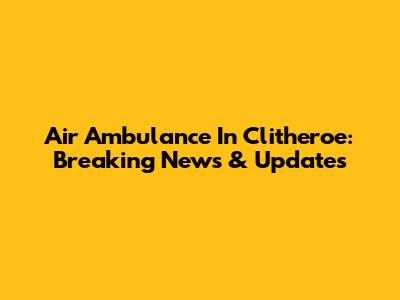 Air Ambulance In Clitheroe: Breaking News & Updates