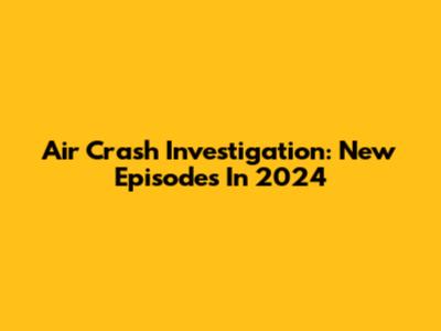 Air Crash Investigation: New Episodes In 2024