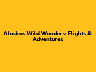 Alaska's Wild Wonders: Flights & Adventures
