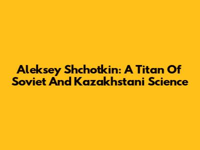 Aleksey Shchotkin: A Titan Of Soviet And Kazakhstani Science
