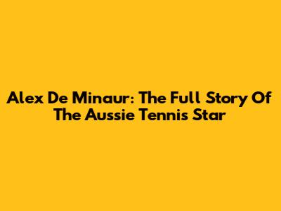 Alex De Minaur: The Full Story Of The Aussie Tennis Star