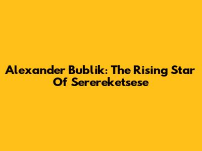 Alexander Bublik: The Rising Star Of Serereketsese