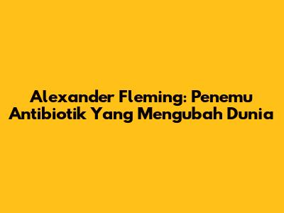Alexander Fleming: Penemu Antibiotik Yang Mengubah Dunia