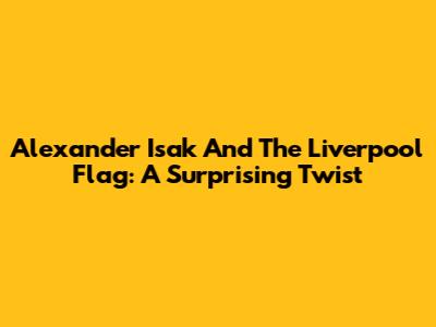 Alexander Isak And The Liverpool Flag: A Surprising Twist