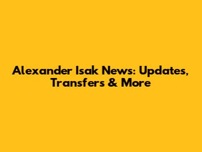 Alexander Isak News: Updates, Transfers & More