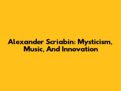 Alexander Scriabin: Mysticism, Music, And Innovation
