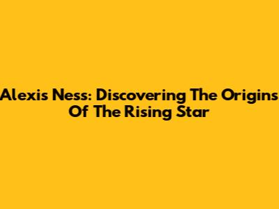 Alexis Ness: Discovering The Origins Of The Rising Star
