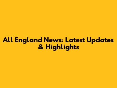 All England News: Latest Updates & Highlights