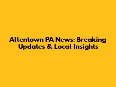 Allentown PA News: Breaking Updates & Local Insights