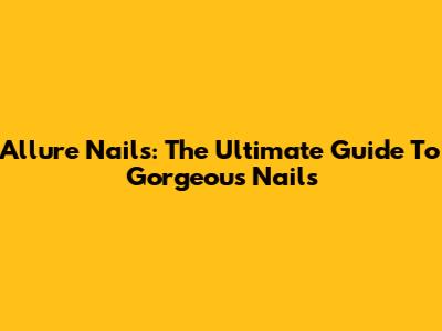 Allure Nails: The Ultimate Guide To Gorgeous Nails