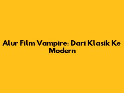 Alur Film Vampire: Dari Klasik Ke Modern