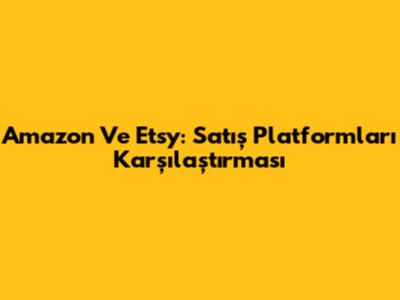 Amazon Ve Etsy: Satış Platformları Karşılaştırması