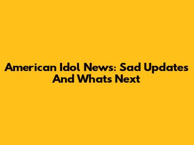American Idol News: Sad Updates And What's Next
