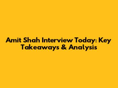 Amit Shah Interview Today: Key Takeaways & Analysis