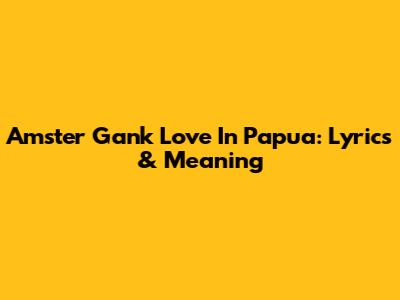 Amster Gank "Love In Papua": Lyrics & Meaning