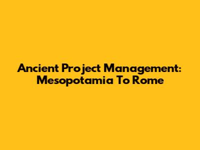 Ancient Project Management: Mesopotamia To Rome