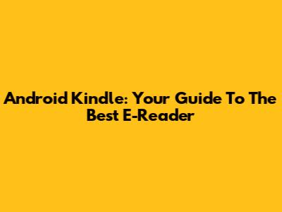 Android Kindle: Your Guide To The Best E-Reader