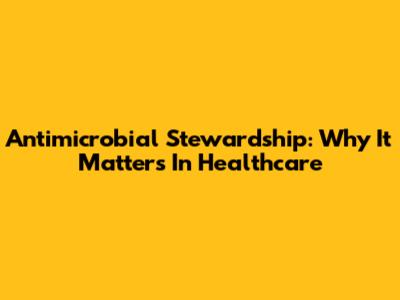 Antimicrobial Stewardship: Why It Matters In Healthcare