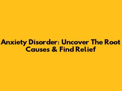 Anxiety Disorder: Uncover The Root Causes & Find Relief