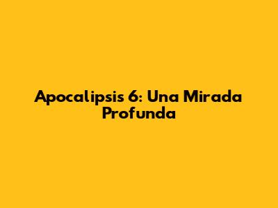 Apocalipsis 6: Una Mirada Profunda