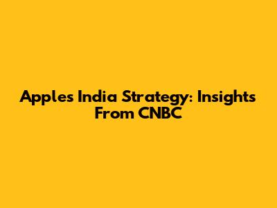 Apple's India Strategy: Insights From CNBC