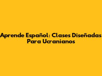Aprende Español: Clases Diseñadas Para Ucranianos