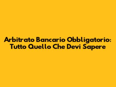 Arbitrato Bancario Obbligatorio: Tutto Quello Che Devi Sapere