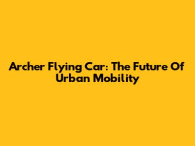 Archer Flying Car: The Future Of Urban Mobility